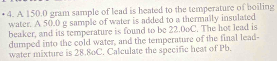 A 150.0 gram sample of lead is heated to the temperature of boiling 
water. A 50.0 g sample of water is added to a thermally insulated 
beaker, and its temperature is found to be 22.0oC. The hot lead is 
dumped into the cold water, and the temperature of the final lead- 
water mixture is 28.8oC. Calculate the specific heat of Pb.