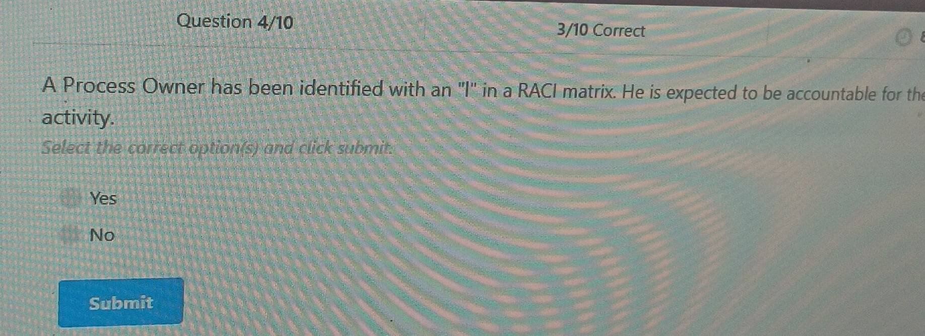 Question 4/10
3/10 Correct
A Process Owner has been identified with an "I" in a RACI matrix. He is expected to be accountable for th
activity.
Select the correct option(s) and click submit:
Yes
No
Submit