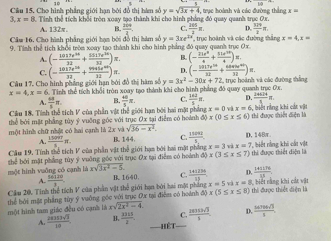 =
D. 10
10
Câu 15. Cho hình phẳng giới hạn bởi đồ thị hàm số y=sqrt(3x+4) *, trục hoành và các đường thắng x=
3, x=8. Tính thể tích khối tròn xoay tạo thành khi cho hình phẳng đó quay quanh trục 0x.
A. 132π. B.  209/2 . C.  205/2 π . D.  329/2 π .
Câu 16. Cho hình phẳng giới hạn bởi đồ thị hàm số y=3xe^(2x) , trục hoành và các đường thắng x=4,x=
9. Tính thể tích khối tròn xoay tạo thành khi cho hình phẳng đó quay quanh trục Ox.
A. (- 1017e^(16)/32 + 5517e^(36)/32 )π . B. (- 21e^8/4 + 51e^(18)/4 )π .
C. (- 1017e^(16)/32 + 9945e^(48)/32 )π . D. (- 1017e^(16)/32 + 6849e^(40)/32 )π .
Câu 17. Cho hình phẳng giới hạn bởi đồ thị hàm số y=3x^2-30x+72 , trục hoành và các đường thẳng
x=4,x=6. Tính thể tích khối tròn xoay tạo thành khi cho hình phẳng đó quay quanh trục 0x.
C.
A.  68/5 π .  48/5 π .  162/5 π .  24624/5 π .
B.
D.
Câu 18. Tính thể tích V của phần vật thể giới hạn bởi hai mặt phẳng x=0 và x=6 , biết rằng khi cắt vật
thể bởi mặt phẳng tùy ý vuông góc với trục Ox tại điểm có hoành độ x(0≤ x≤ 6) thì được thiết diện là
một hình chữ nhật có hai cạnh là 2x và sqrt(36-x^2).
A.  15097/5 π . B. 144. C.  15092/5 . D. 148π.
Câu 19. Tính thể tích V của phần vật thể giới hạn bởi hai mặt phẳng x=3 và x=7 , biết rằng khi cắt vật
thể bởi mặt phẳng tùy ý vuông góc với trục Ox tại điểm có hoành độ x(3≤ x≤ 7) thì được thiết diện là
một hình vuông có cạnh là xsqrt(3x^2-5).
A.  56120/3 . B. 1640. C.  141236/15 . D.  141176/15 .
Câu 20. Tính thể tích V của phần vật thể giới hạn bởi hai mặt phẳng x=5 và x=8 , biết rằng khi cắt vật
thể bởi mặt phẳng tùy ý vuông góc với trục Ox tại điểm có hoành độ x(5≤ x≤ 8) thì được thiết diện là
một hình tam giác đều có cạnh là xsqrt(2x^2-4).
A.  28353sqrt(3)/10 .
B.  3315/2 .
C.  28353sqrt(3)/5 . D.  56706sqrt(3)/5 .
_Hết_