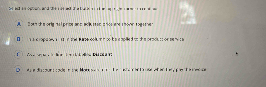 Select an option, and then select the button in the top right corner to continue.
A Both the original price and adjusted price are shown together
B In a dropdown list in the Rate column to be applied to the product or service
C As a separate line item labelled Discount
D As a discount code in the Notes area for the customer to use when they pay the invoice