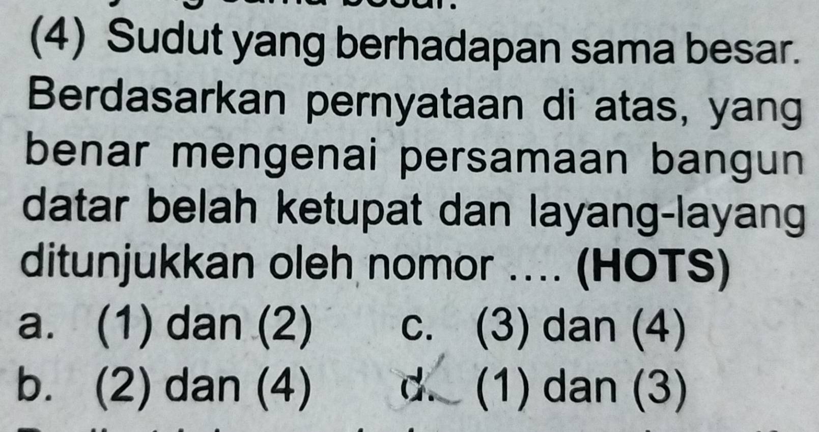 (4) Sudut yang berhadapan sama besar.
Berdasarkan pernyataan di atas, yang
benar mengenai persamaan bangun
datar belah ketupat dan layang-layang
ditunjukkan oleh nomor .... (HOTS)
a. (1) dan (2) c. (3) dan (4)
b. (2) dan (4) d. (1) dan (3)