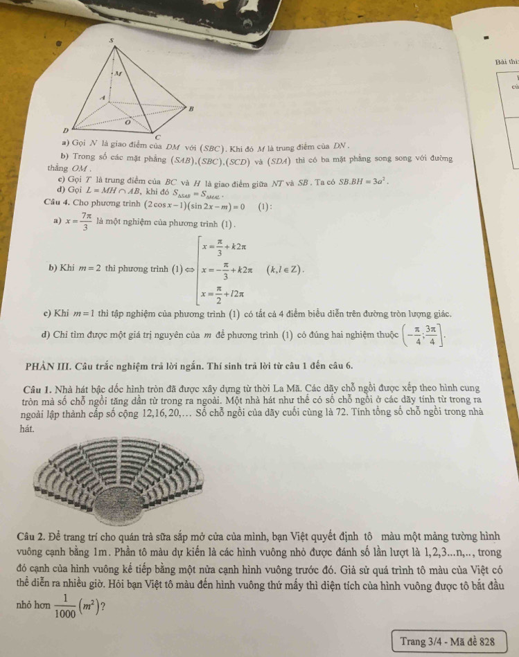 Bài thì
cù
b) Trong số các mặt phẳng (SAB),(SBC),(SCD)
thẳng OM . và (SDA) thì có ba mặt phẳng song song với đường
c) Gọi T là trung điểm của BC và H là giao điểm giữa NT và SB . Ta có SB.BH=3a^2.
d) Gọi L=MH∩ AB , khi đó S_△ SAB=S SF
Cầu 4. Cho phương trình (2cos x-1)(sin 2x-m)=0 (1):
a) x= 7π /3  là một nghiệm của phương trình (1) .
b) Khi m=2 thì phương trình f()=beginarrayl x= π /3 +k2π  x=- π /3 +k2π  x= π /2 +22π endarray. (k,2π 2)
c) Khi m=1 thì tập nghiệm của phương trình (1) có tất cả 4 điểm biểu diễn trên đường tròn lượng giác.
d) Chỉ tìm được một giá trị nguyên của m để phương trình (1) có đúng hai nghiệm thuộc (- π /4 ; 3π /4 ].
PHẢN III. Câu trắc nghiệm trã lời ngắn. Thí sinh trã lời từ câu 1 đến câu 6.
Câu 1. Nhà hát bậc dốc hình tròn đã được xây dựng từ thời La Mã. Các dãy chỗ ngồi được xếp theo hình cung
tròn mà số chỗ ngồi tăng dần từ trong ra ngoài. Một nhà hát như thế có số chỗ ngồi ở các dãy tính từ trong ra
ngoài lập thành cấp số cộng 12,16,20,.. Số chỗ ngồi của dãy cuối cùng là 72. Tính tổng số chỗ ngồi trong nhà
hát.
Câu 2. Để trang trí cho quán trà sữa sắp mở cửa của mình, bạn Việt quyết định tô màu một mảng tường hình
vuông cạnh bằng 1m. Phần tô màu dự kiến là các hình vuông nhỏ được đánh số lần lượt là 1,2,3...n,.., trong
đó cạnh của hình vuông kế tiếp bằng một nửa cạnh hình vuông trước đó. Giả sử quá trình tô màu của Việt có
thể diễn ra nhiều giờ. Hỏi bạn Việt tô màu đến hình vuông thứ mấy thì diện tích của hình vuông được tô bắt đầu
nhỏ hơn  1/1000 (m^2) ?
Trang 3/4 - Mã đề 828