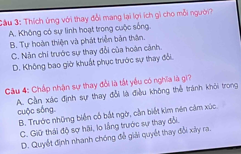 Thích ứng với thay đổi mang lại lợi ích gì cho mỗi người?
A. Không có sự linh hoạt trong cuộc sống.
B. Tự hoàn thiện và phát triền bản thân.
C. Nản chí trước sự thay đổi của hoàn cảnh.
D. Không bao giờ khuất phục trước sự thay đổi.
Câu 4: Chấp nhận sự thay đổi là tất yếu có nghĩa là gì?
A. Cần xác định sự thay đổi là điều không thể tránh khỏi trong
cuộc sống.
B. Trước những biến cố bất ngờ, cần biết kìm nén cảm xúc.
C. Giữ thái độ sợ hãi, lo lắng trước sự thay đổi.
D. Quyết định nhanh chóng để giải quyết thay đồi xảy ra.