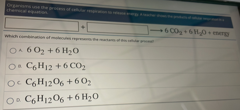 chemical equation.
Organisms use the process of cellular respiration to release energy. A teacher shows the products of cellular respiration in a
□ +□ - - 6CO_2+6H_2O+ energy
Which combination of molecules represents the reactants of this cellular process?
A. 6O_2+6H_2O
B. C_6H_12+6CO_2
C. C_6H_12O_6+6O_2
D. C_6H_12O_6+6H_2O