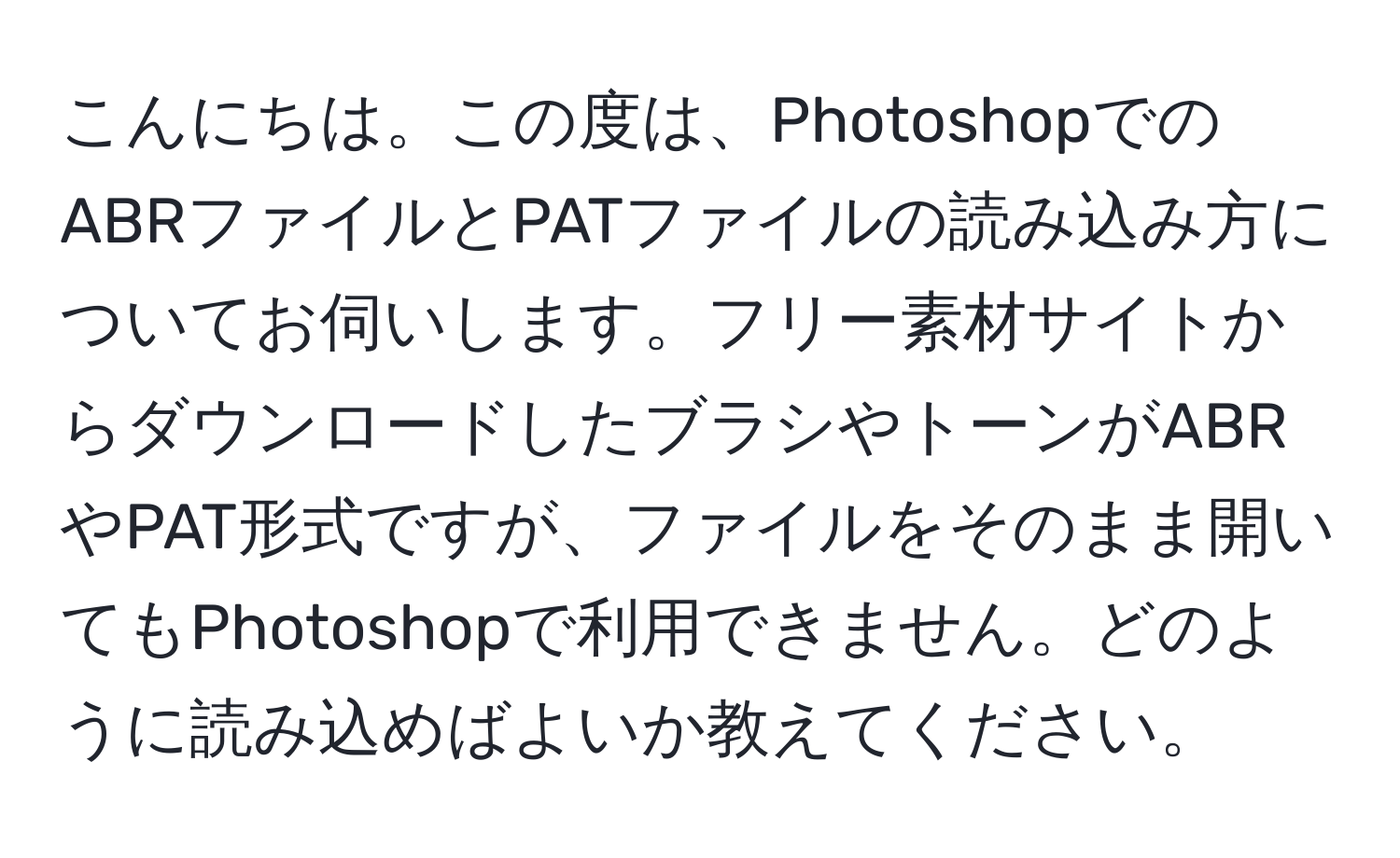 こんにちは。この度は、PhotoshopでのABRファイルとPATファイルの読み込み方についてお伺いします。フリー素材サイトからダウンロードしたブラシやトーンがABRやPAT形式ですが、ファイルをそのまま開いてもPhotoshopで利用できません。どのように読み込めばよいか教えてください。