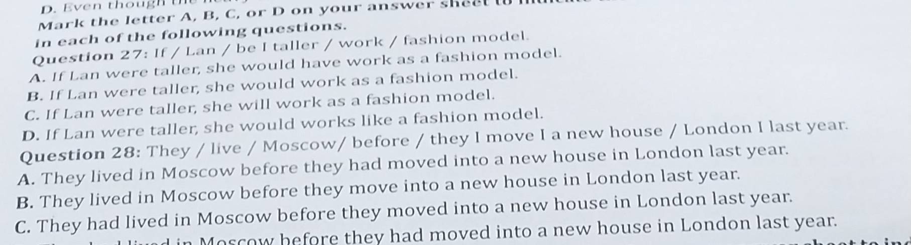 en though t e 
Mark the letter A, B, C, or D on your answer shee l 
in each of the following questions.
Question 27: If / Lan / be I taller / work / fashion model.
A. If Lan were taller, she would have work as a fashion model.
B. If Lan were taller, she would work as a fashion model.
C. If Lan were taller, she will work as a fashion model.
D. If Lan were taller, she would works like a fashion model.
Question 28: They / live / Moscow/ before / they I move I a new house / London I last year.
A. They lived in Moscow before they had moved into a new house in London last year.
B. They lived in Moscow before they move into a new house in London last year.
C. They had lived in Moscow before they moved into a new house in London last year.
M os cow hefore they had moved into a new house in London last year.