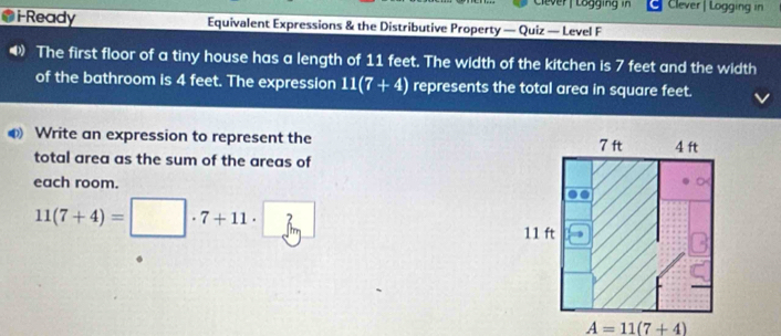 Clever Logging in Clever | Logging in
i-Ready Equivalent Expressions & the Distributive Property — Quiz — Level F
The first floor of a tiny house has a length of 11 feet. The width of the kitchen is 7 feet and the width
of the bathroom is 4 feet. The expression 11(7+4) represents the total area in square feet.
Write an expression to represent the 
total area as the sum of the areas of
each room.
11(7+4)=□ · 7+11· 3
A=11(7+4)