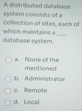 A distributed database
system consists of a
collection of sites, each of
which maintains a_
database system.
a. None of the
mentioned
b. Administrator
c. Remote
d. Local