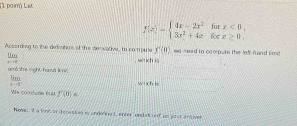 Let
f(x)=beginarrayl 4x-2x^2forx<0, 3x^2+4xforx≥ 0.endarray.
According to the definition of the derivative, to compute f'(0) , we need to compute the left-hand limit
limlimits _xto 0
, which is 
and the right-hand limit
limlimits _xto 0^+ which is 
We conclude that f'(0)is
Note: If a limit or derivative is undefined, enter 'undefined' as your answer