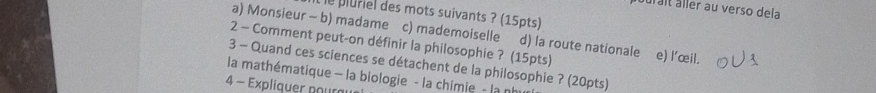 uralt äller au verso dela 
e pluriel des mots suivants ? (15pts) 
a) Monsieur - b) madame c) mademoiselle d) la route nationale 
2 - Comment peut-on définir la philosophie ? (15pts) e) l'œil. 
3 - Quand ces sciences se détachent de la philosophie ? (20pts) 
la mathématique - la biologie - la chimie - la nh 
4 - Expliquer poura