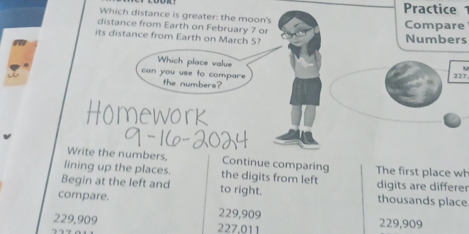 Practice 1
Which distance is greater: the moon's
distance from Earth on February 7 or Compare
its distance from Earth on March 5? Numbers
Which place value 227,
M
can you use to compare
the numbers?
Write the numbers, Continue comparing The first place wh
lining up the places. the digits from left digits are differer
Begin at the left and to right. thousands place
compare.
229,909
229,909 227,011 229,909