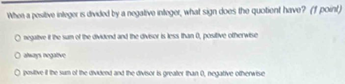 When a pesitive integer is divided by a negative integer, what sign does the quotient have? (f point)
negalive it the suin of the dividend and the divisor is less than 0, positive otherwise
always negative
positive if the sum of the dividend and the divisor is greater than 0, negative otherwise