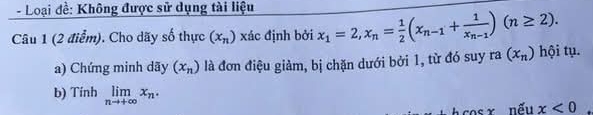 Loại đề: Không được sử dụng tài liệu 
Câu 1 (2 điểm). Cho dãy số thực (x_n) xác định bởi x_1=2, x_n= 1/2 (x_n-1+frac 1x_n-1)(n≥ 2). 
a) Chứng minh dãy (x_n) là đơn điệu giảm, bị chặn dưới bởi 1, từ đó suy ra(x_n) hội tụ. 
b) Tính limlimits _nto +∈fty x_n. x<0</tex> 
w nếu