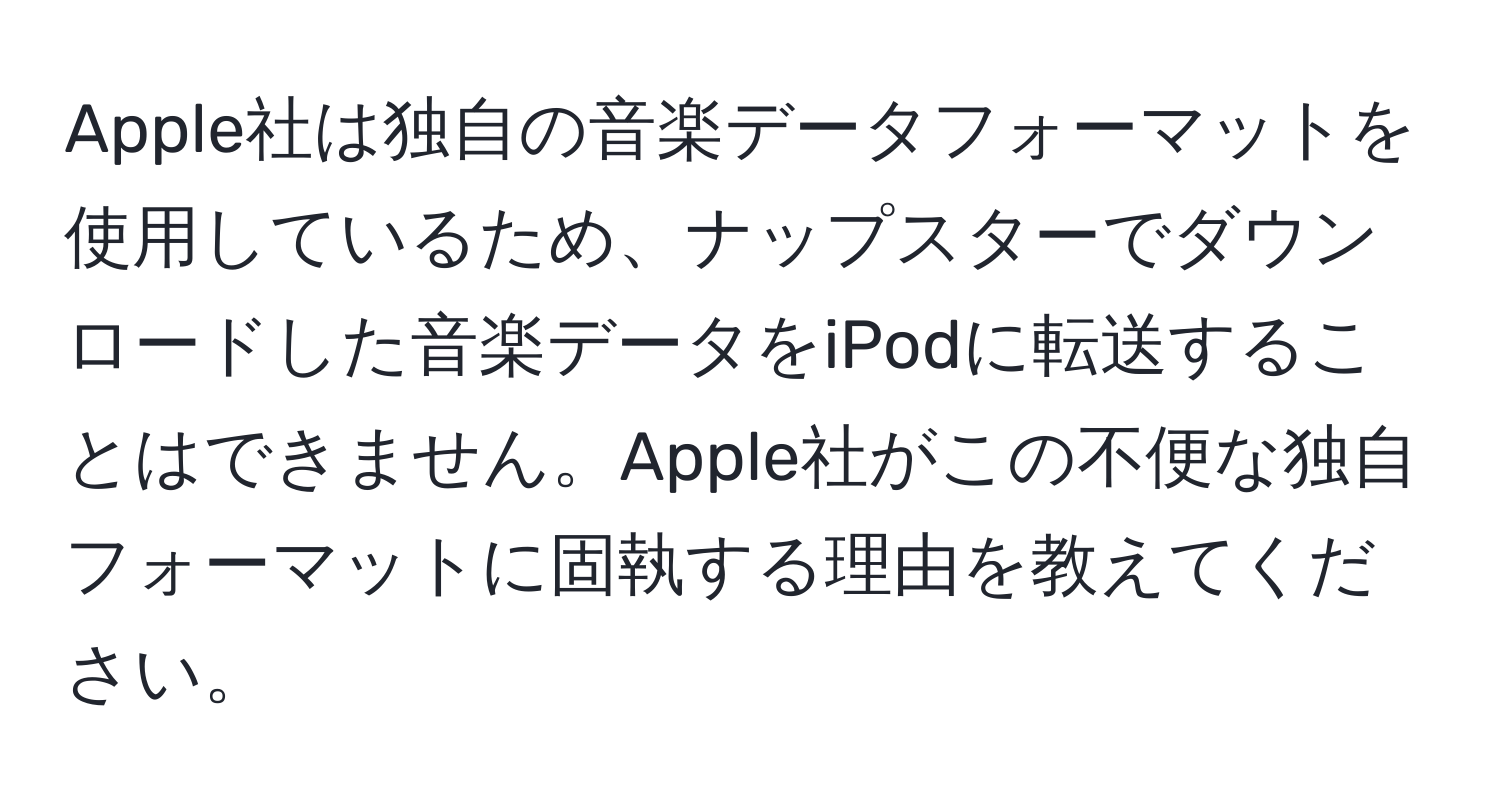 Apple社は独自の音楽データフォーマットを使用しているため、ナップスターでダウンロードした音楽データをiPodに転送することはできません。Apple社がこの不便な独自フォーマットに固執する理由を教えてください。