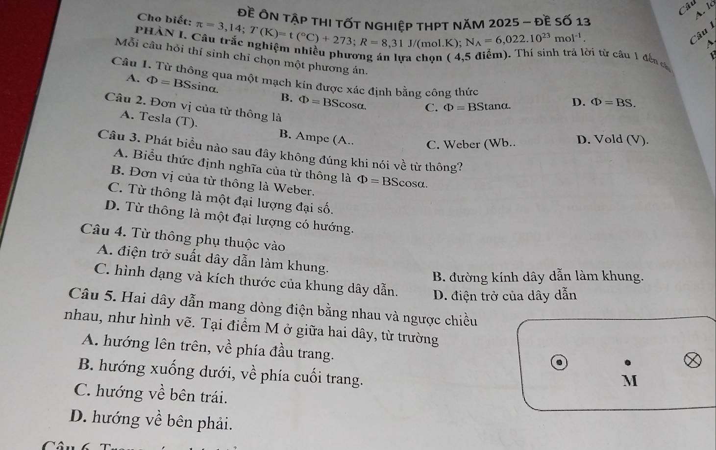 Câu
Đề ÔN tậP thI tỐT nGHiệp tHPT NăM 2025 - đề số 13
A. lé
Cho biết: π =3,14;T(K)=t(^circ C)+273;R=8,31J/ (mol.K); N_A=6,022.10^(23)mol^(-1). Câu 1
A.
PHÀN I. Câu trắc nghiệm nhiều phương án lựa chọn ( 4,5 điểm). Thí sinh trả lời từ câu 1 đến c
1
Mỗi câu hỏi thí sinh chỉ chọn một phương án.
Câu 1. Từ thông qua một mạch kín được xác định bằng công thức
A. Phi =BSsin alpha . B. Phi =BScos alpha .
D. Phi =BS.
Câu 2. Đơn vị của từ thông là
C. Phi =BStan alpha .
A. Tesla (T). B. Ampe (A..
C. Weber (Wb..
D. Vold (V).
Câu 3. Phát biểu nào sau đây không đúng khi nói về từ thông?
A. Biểu thức định nghĩa của từ thông là Phi =BScos alpha .
B. Đơn vị của từ thông là Weber.
C. Từ thông là một đại lượng đại số.
D. Từ thông là một đại lượng có hướng.
Câu 4. Từ thông phụ thuộc vào
A. điện trở suất dây dẫn làm khung.
B. đường kính dây dẫn làm khung.
C. hình dạng và kích thước của khung dây dẫn. D. điện trở của dây dẫn
Câu 5. Hai dây dẫn mang dòng điện bằng nhau và ngược chiều
nhau, như hình vẽ. Tại điểm M ở giữa hai dây, từ trường
A. hướng lên trên, về phía đầu trang.
B. hướng xuống dưới, về phía cuối trang.
M
C. hướng về bên trái.
D. hướng về bên phải.