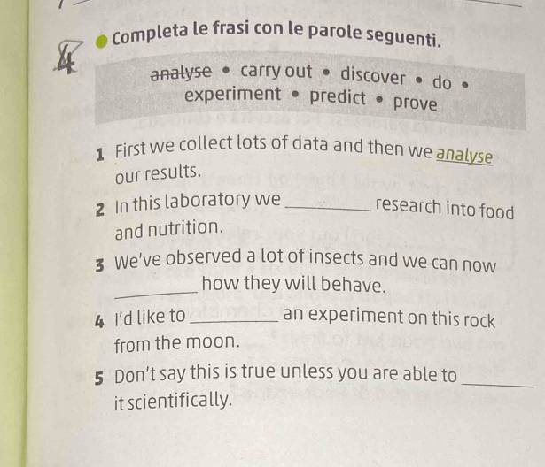 Completa le frasi con le parole seguenti. 
analyse • carry out• discover • do 
experiment • predict • prove 
1 First we collect lots of data and then we analyse 
our results. 
2 In this laboratory we_ 
research into food 
and nutrition. 
3 We’ve observed a lot of insects and we can now 
_ 
how they will behave. 
4 I'd like to _an experiment on this rock 
from the moon. 
5 Don’t say this is true unless you are able to_ 
it scientifically.