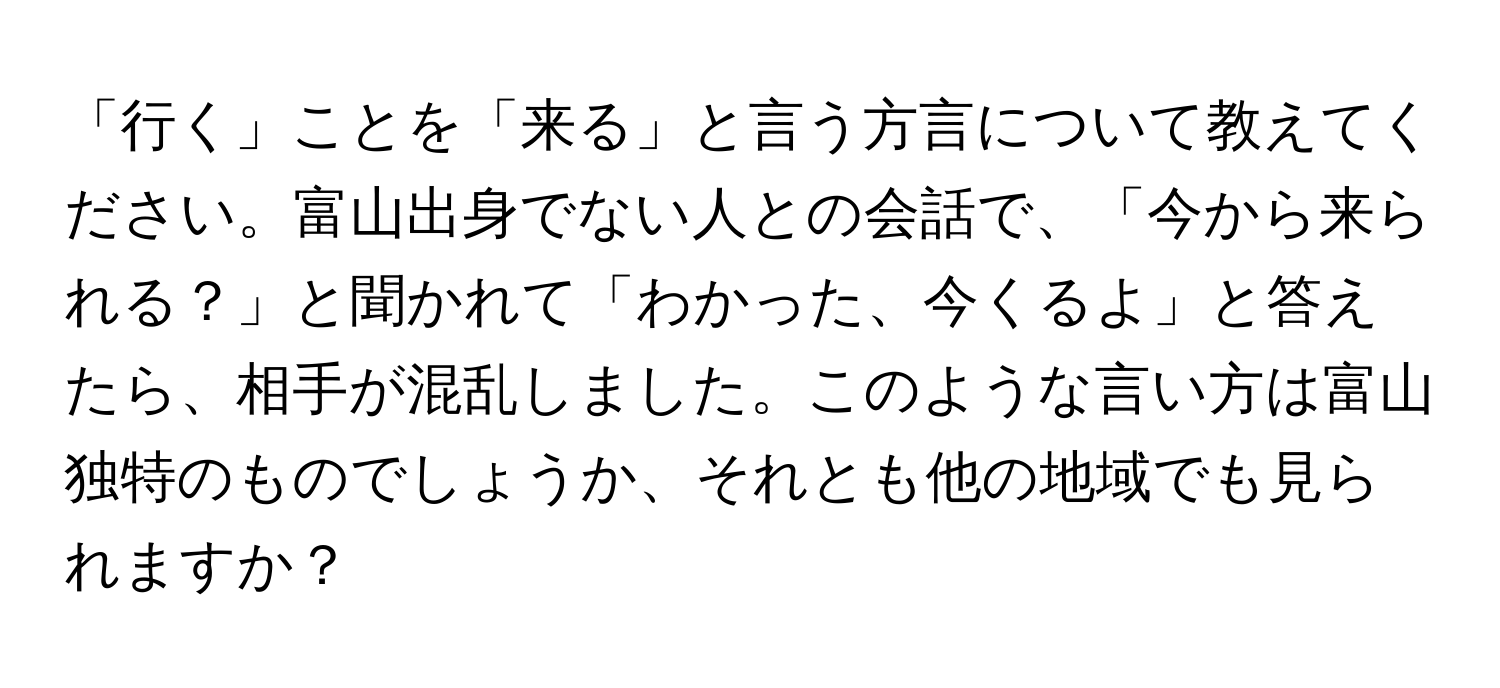 「行く」ことを「来る」と言う方言について教えてください。富山出身でない人との会話で、「今から来られる？」と聞かれて「わかった、今くるよ」と答えたら、相手が混乱しました。このような言い方は富山独特のものでしょうか、それとも他の地域でも見られますか？