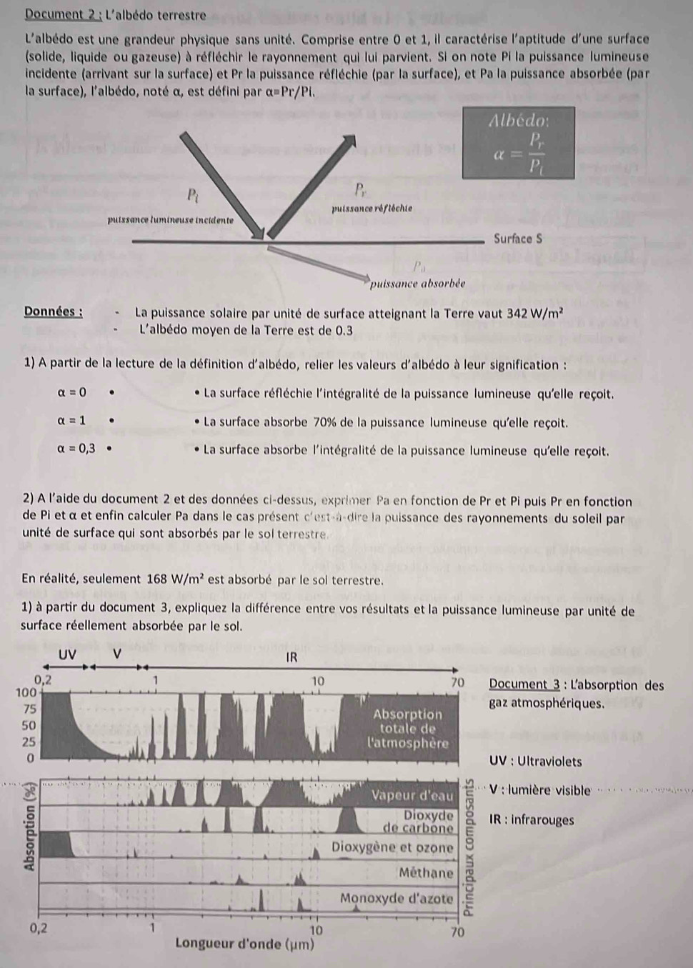 Document 2 : L'albédo terrestre
L'albédo est une grandeur physique sans unité. Comprise entre 0 et 1, il caractérise l'aptitude d'une surface
(solide, liquide ou gazeuse) à réfléchir le rayonnement qui lui parvient. Si on note Pi la puissance lumineuse
incidente (arrivant sur la surface) et Pr la puissance réfléchie (par la surface), et Pa la puissance absorbée (par
la surface), l'albédo, noté α, est défini par α=Pr/Pi.
Données :  La puissance solaire par unité de surface atteignant la Terre vaut 342W/m^2
L'albédo moyen de la Terre est de 0.3
1) A partir de la lecture de la définition d'albédo, relier les valeurs d'albédo à leur signification :
alpha =0 La surface réfléchie l'intégralité de la puissance lumineuse qu'elle reçoit.
alpha =1 La surface absorbe 70% de la puissance lumineuse qu'elle reçoit.
alpha =0,3 La surface absorbe l'intégralité de la puissance lumineuse qu'elle reçoit.
2) A l'aide du document 2 et des données ci-dessus, exprimer Pa en fonction de Pr et Pi puis Pr en fonction
de Pi et α et enfin calculer Pa dans le cas présent c'est-à-dire la puissance des rayonnements du soleil par
unité de surface qui sont absorbés par le sol terrestre.
En réalité, seulement 168W/m^2 est absorbé par le sol terrestre.
1) à partir du document 3, expliquez la différence entre vos résultats et la puissance lumineuse par unité de
surface réellement absorbée par le sol.
UV V IR
0,2 1 10 70  Document 3 : L'absorption des
100
75
gaz atmosphériques.
Absorption
50 totale de
25 l'atmosphère
0 UV : Ultraviolets

Vapeur d'eau  V : lumière visible .  +  + x>1+ .++2=2+ +1
Dioxyde
de carbóne
Dioxygène et ozone 9 IR : infrarouges
Méthane
Monoxyde d'azote
0,2 1 10
70
Longueur d'onde (μm)