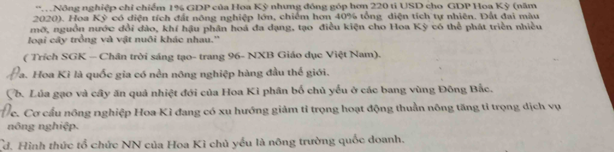 “ Nông nghiệp chỉ chiếm 1% GDP của Hoa Kỳ nhưng đóng góp hơn 220 ti USD cho GDP Hoa Kỳ (năm 
2020). Hoa Kỳ có diện tích đất nông nghiệp lớn, chiếm hơn 40% tổng diện tích tự nhiên. Đất đai màu 
mỡ, nguồn nước dồi dào, khí hậu phân hoá đa dạng, tạo điều kiện cho Hoa Kỳ có thể phát triền nhiều 
loại cây trồng và vật nuôi khác nhau.'' 
( Trích SGK - Chân trời sáng tạo- trang 96 - NXB Giáo dục Việt Nam). 
Va. Hoa Kì là quốc gia có nền nông nghiệp hàng đầu thế giới. 
Vb. Lúa gạo và cây ăn quả nhiệt đới của Hoa Kì phân bố chủ yếu ở các bang vùng Đông Bắc. 
c. Cơ cấu nông nghiệp Hoa Kì đang có xu hướng giảm tỉ trọng hoạt động thuần nông tăng tỉ trọng dịch vụ 
nông nghiệp. 
Cd. Hình thức tổ chức NN của Hoa Kì chủ yếu là nông trường quốc doanh.