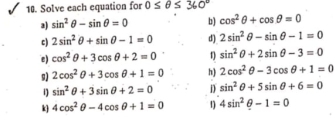 Solve each equation for 0≤ θ ≤ 360°
a) sin^2θ -sin θ =0 b) cos^2θ +cos θ =0
c) 2sin^2θ +sin θ -1=0 d) 2sin^2θ -sin θ -1=0
e) cos^2θ +3cos θ +2=0 1 sin^2θ +2sin θ -3=0
g) 2cos^2θ +3cos θ +1=0 h) 2cos^2θ -3cos θ +1=0
sin^2θ +3sin θ +2=0 D sin^2θ +5sin θ +6=0
k 4cos^2θ -4cos θ +1=0 1) 4sin^2θ -1=0