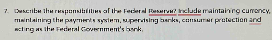 Describe the responsibilities of the Federal Reserve? Include maintaining currency, 
maintaining the payments system, supervising banks, consumer protection and 
acting as the Federal Government's bank.