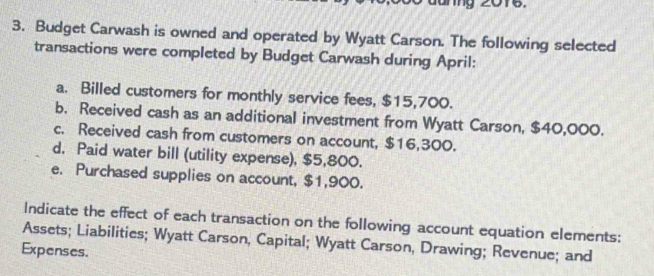 ung 20re. 
3. Budget Carwash is owned and operated by Wyatt Carson. The following selected 
transactions were completed by Budget Carwash during April: 
a. Billed customers for monthly service fees, $15,700. 
b. Received cash as an additional investment from Wyatt Carson, $40,000. 
c. Received cash from customers on account, $16,300. 
d. Paid water bill (utility expense), $5,800. 
e. Purchased supplies on account, $1,900. 
Indicate the effect of each transaction on the following account equation elements: 
Assets; Liabilities; Wyatt Carson, Capital; Wyatt Carson, Drawing; Revenue; and 
Expenses.