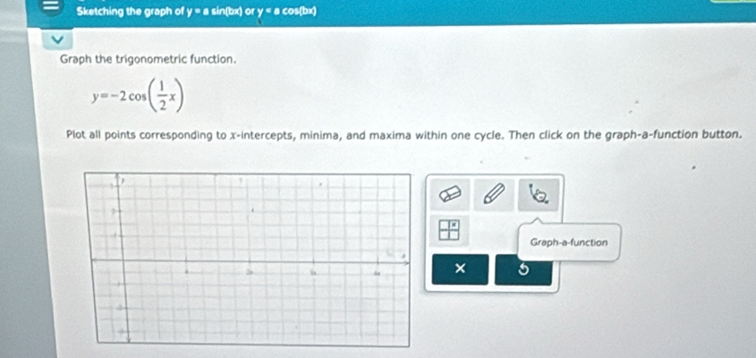 Sketching the graph of y = a sin(bx) or y = a cos(bx)
Graph the trigonometric function.
y=-2cos ( 1/2 x)
Plot all points corresponding to x-intercepts, minima, and maxima within one cycle. Then click on the graph-a-function button. 
Graph-a-function 
× 5