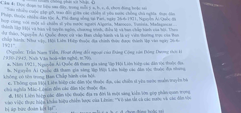 nh nhâm chồng phát xít Nhật. Đ   
Câu 4: Đọc đoạn tư liệu sau đây, trong mỗi ý a, b, c, d, chọn đúng hoặc sai
'Sau nhiều cuộc gặp gỡ, trao đổi giữa các chiến sĩ yêu nước chống chủ nghĩa thực dân
Pháp, thuộc nhiều dân tộc Á, Phi đang sống tại Pari, ngày 26-6-1921, Nguyễn Ái Quốc đã
họp cùng với một số chiến sĩ yêu nước người Algeria, Marocco, Tunisia, Madagascar...
thành lập Hội và bàn về tuyên ngôn, chương trình, điều lệ và ban chấp hành của hội. Theo
dự thảo, Nguyễn Ái Quốc được cử vào Ban chấp hành và là uỷ viên thường trực của Ban
chấp hành. Như vậy, Hội Liên Hiệp thuộc địa chính thức được thành lập vào ngày 26-6-
1921”.
(Nguồn: Trần Nam Tiến, Hoạt động đổi ngoại của Đảng Cộng sản Đông Dương thời kì
1930-1945, Nxb Văn hoá-văn nghệ, tr.70).
a. Năm 1921, Nguyễn Ái Quốc đã tham gia sáng lập Hội Liên hiệp các dân tộc thuộc địa.
b. Nguyễn Ái Quốc đã tham gia sáng lập Hội Liên hiệp các dân tộc thuộc địa nhưng
không có tên trong Ban Chấp hành của hội.
c. Thông qua Hội Liên hiệp các dân tộc thuộc địa, các chiến sĩ yêu nước muốn truyền bá
chủ nghĩa Mác-Lênin đến các dân tộc thuộc địa.
d. Hội Liên hiệp các dân tộc thuộc địa ra đời là một sáng kiến lớn góp phần quan trọng
vào việc thực hiện khẩu hiệu chiến lược của Lênin: “Vô sản tất cả các nước và các dân tộc
bị áp bức đoàn kết lại''.
c h on đúng hoặc sai