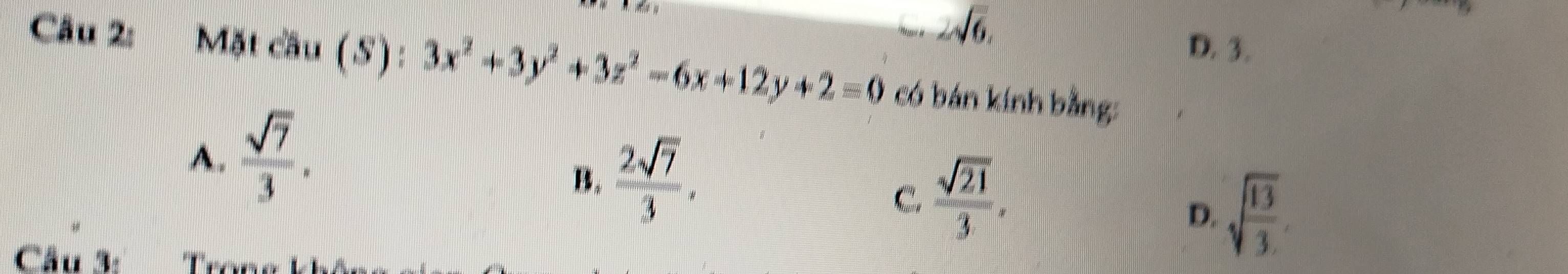 2sqrt(6),
D. 3.
Câu 2: Mặt cầu (S) : 3x^2+3y^2+3z^2-6x+12y+2=0 có bán kính bằng:
A.  sqrt(7)/3 .
B.  2sqrt(7)/3 .
C.  sqrt(21)/3 .
D. sqrt(frac 13)3
Cầu 3: Tron