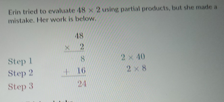 Erin tried to evaluate 48* 2 using partial products, but she made a 
mistake. Her work is below. 
Step 1
2* 40
Step 2
2* 8
Step 3
beginarrayr 48 * 2 hline 8 hline 8 +16 hline 24endarray