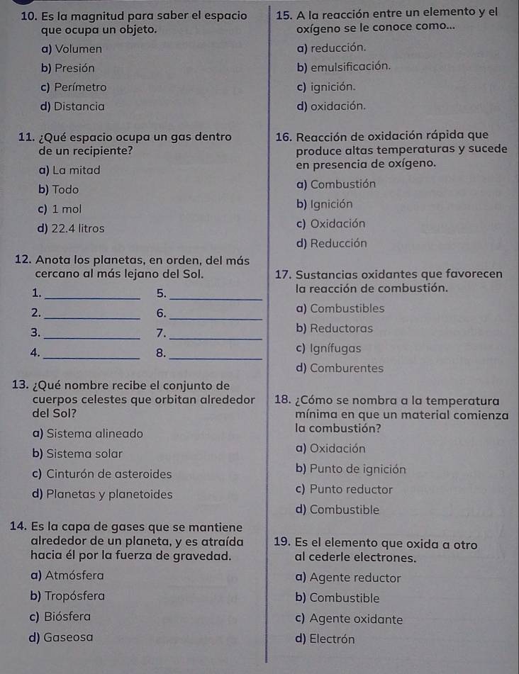 Es la magnitud para saber el espacio 15. A la reacción entre un elemento y el
que ocupa un objeto. oxígeno se le conoce como...
a) Volumen a) reducción.
b) Presión b) emulsificación.
c) Perímetro c) ignición.
d) Distancia d) oxidación.
11. ¿Qué espacio ocupa un gas dentro 16. Reacción de oxidación rápida que
de un recipiente? produce altas temperaturas y sucede
a) La mitad en presencia de oxígeno.
b) Todo a) Combustión
c) 1 mol b) Ignición
d) 22.4 litros c) Oxidación
d) Reducción
12. Anota los planetas, en orden, del más
cercano al más lejano del Sol. 17. Sustancias oxidantes que favorecen
1.
_5._
la reacción de combustión.
2. a) Combustibles
_6.
_
3._
7._
b) Reductoras
_
4. c) Ignífugas
8._
d) Comburentes
13. ¿Qué nombre recibe el conjunto de
cuerpos celestes que orbitan alrededor 18. ¿Cómo se nombra a la temperatura
del Sol? mínima en que un material comienza
a) Sistema alineado la combustión?
b) Sistema solar a) Oxidación
c) Cinturón de asteroides b) Punto de ignición
d) Planetas y planetoides c) Punto reductor
d) Combustible
14. Es la capa de gases que se mantiene
alrededor de un planeta, y es atraída 19. Es el elemento que oxida a otro
hacia él por la fuerza de gravedad. al cederle electrones.
a) Atmósfera a) Agente reductor
b) Tropósfera b) Combustible
c) Biósfera c) Agente oxidante
d) Gaseosa d) Electrón