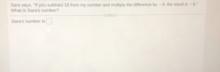 Sara says, "If you subtract 19 from my number and multiply the difference by - 4, the result is - 8."
What is Sara's number?
Sara's number is