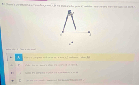Shane is constructing a copy of segment overline AB. He plots another point C ' and then sets one end of the compass on point A.
A B
C
What should Shane do next?
Use the compass to draw an arc above overline AB and an arc below overline AB
Widen the compass to place the other end on point C '
Widen the compass to place the other end on point [?.
Use the compase to draw an arc that passes through point C.
