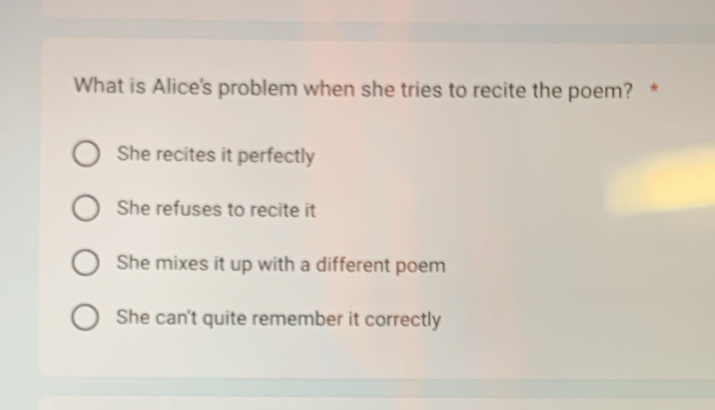 What is Alice's problem when she tries to recite the poem? *
She recites it perfectly
She refuses to recite it
She mixes it up with a different poem
She can't quite remember it correctly