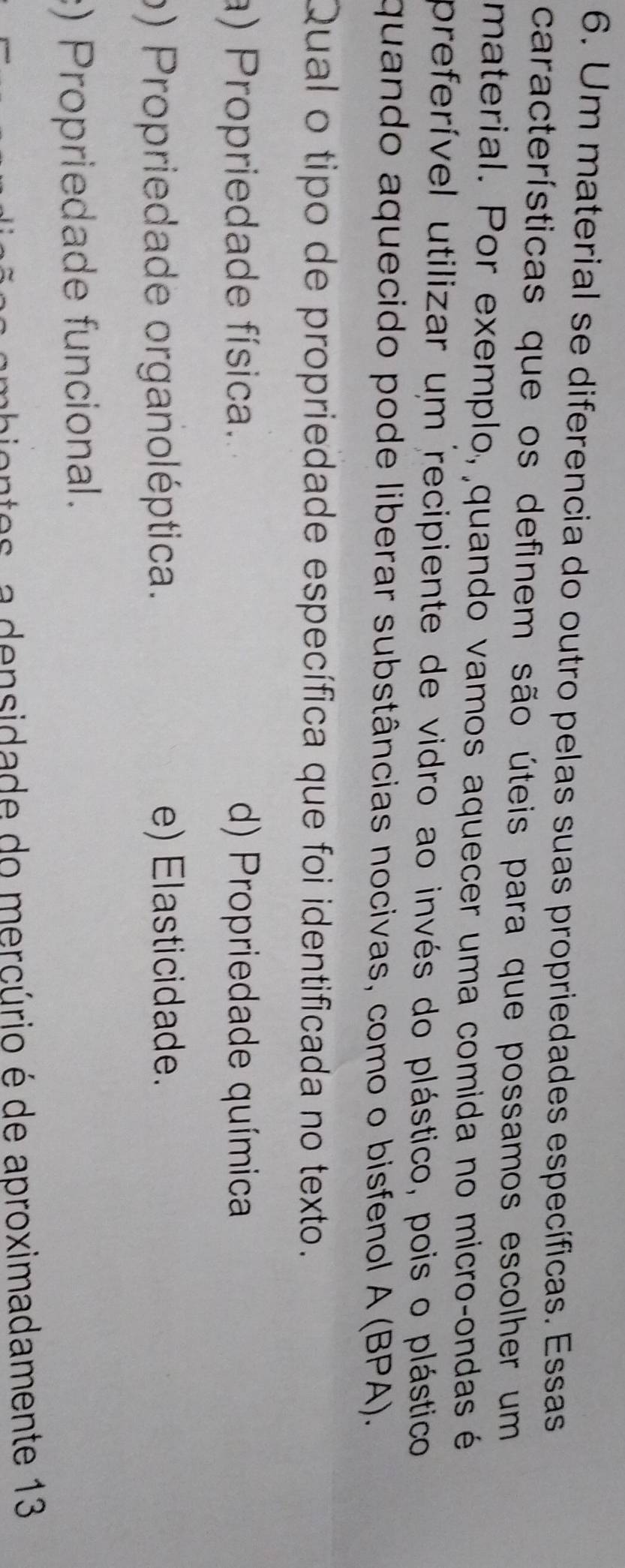 Um material se diferencia do outro pelas suas propriedades específicas. Essas
características que os definem são úteis para que possamos escolher um
material. Por exemplo, quando vamos aquecer uma comida no microçondas é
preferível utilizar um recipiente de vidro ao invés do plástico, pois o plástico
quando aquecido pode liberar substâncias nocivas, como o bisfenol A (BPA).
Qual o tipo de propriedade específica que foi identificada no texto
a) Propriedade física. d) Propriedade química
o) Propriedade organoléptica. e) Elasticidade.
:) Propriedade funcional.
mbiontes, a densidade do mercúrio é de aproximadamente 13