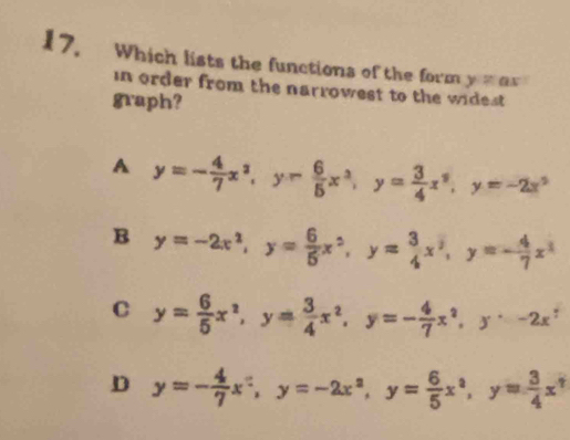 Which lists the functions of the form y=ax
in order from the narrowest to the widest
graph?
A y=- 4/7 x^2, y- 6/5 x^2, y= 3/4 x^2, y=-2x^2
B y=-2x^2, y= 6/5 x^2, y= 3/4 x^2, y=- 4/7 x^2
C y= 6/5 x^2, y= 3/4 x^2, y=- 4/7 x^2, y^,-2x^y
D y=- 4/7 x^2, y=-2x^2, y= 6/5 x^2, y= 3/4 x^2