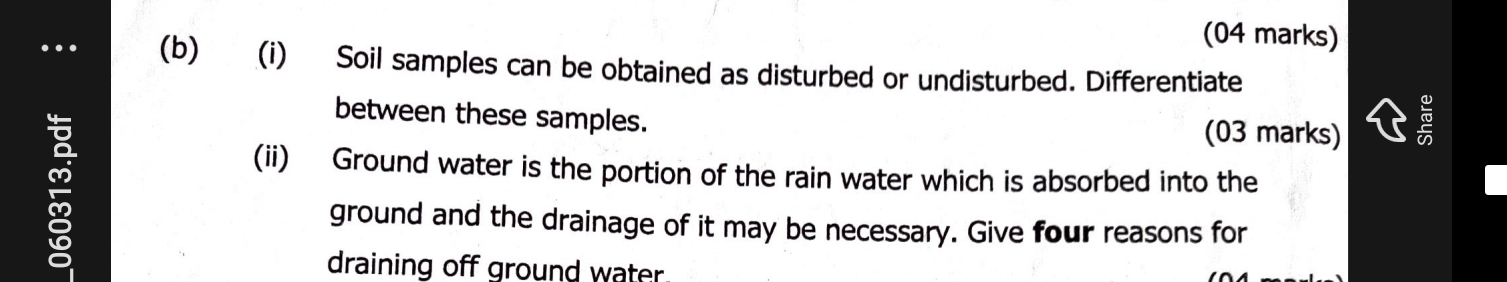 Soil samples can be obtained as disturbed or undisturbed. Differentiate 
between these samples. (03 marks) 
(ii) Ground water is the portion of the rain water which is absorbed into the 
ground and the drainage of it may be necessary. Give four reasons for 
draining off ground water