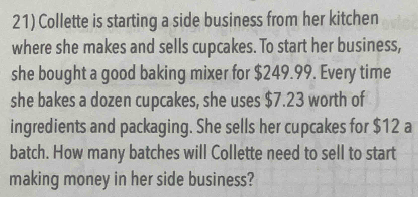 Collette is starting a side business from her kitchen 
where she makes and sells cupcakes. To start her business, 
she bought a good baking mixer for $249.99. Every time 
she bakes a dozen cupcakes, she uses $7.23 worth of 
ingredients and packaging. She sells her cupcakes for $12 a 
batch. How many batches will Collette need to sell to start 
making money in her side business?