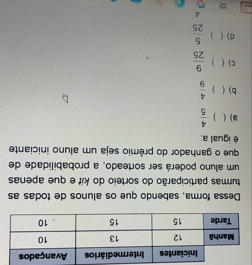 Dessa forma, sabendo que os alunos de todas as
turmas participarão do sorteio do kit e que apenas
um aluno poderá ser sorteado, a probabilidade de
que o ganhador do prêmio seja um aluno iniciante
é igual a:
a) ( D  4/5 
b) ( )  4/9 
C) ( )  9/25 
d) ( )  5/25 
4