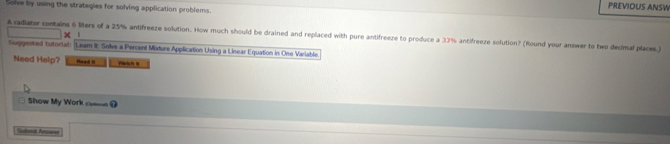 PREVIOUS ANSW 
Solve by using the strategies for solving application problems. 
A radiater contains 6 liters of a 25% antifreeze solution. How much should be drained and replaced with pure antifreeze to produce a 33% antifreeze solution? (Round your answer to two decimal places.) X 
Suggested tutorial: Leam It: Solve a Percent Mixture Application Using a Linear Equation in One Variable 
Need Help? Read It Watch It 
Show My Work (opsern @ 
Sabmit Answer