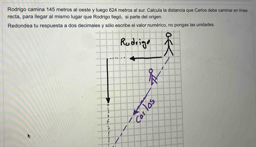 Rodrigo camina 145 metros al oeste y luego 624 metros al sur. Calcula la distancia que Carlos debe caminar en línea 
recta, para llegar al mismo lugar que Rodrigo llegó, si parte del origen. 
Redondea tu respuesta a dos decimales y sólo escribe el valor numérico, no pongas las unidades.