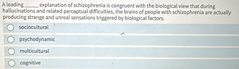 A leading_ explanation of schizophrenia is congruent with the biological view that during
hallucinations and related perceptual difficulties, the brains of people with schizophrenia are actually
producing strange and unreal sensations triggered by biological factors.
sociocultural
psychodynamic
multicultural
cognitive