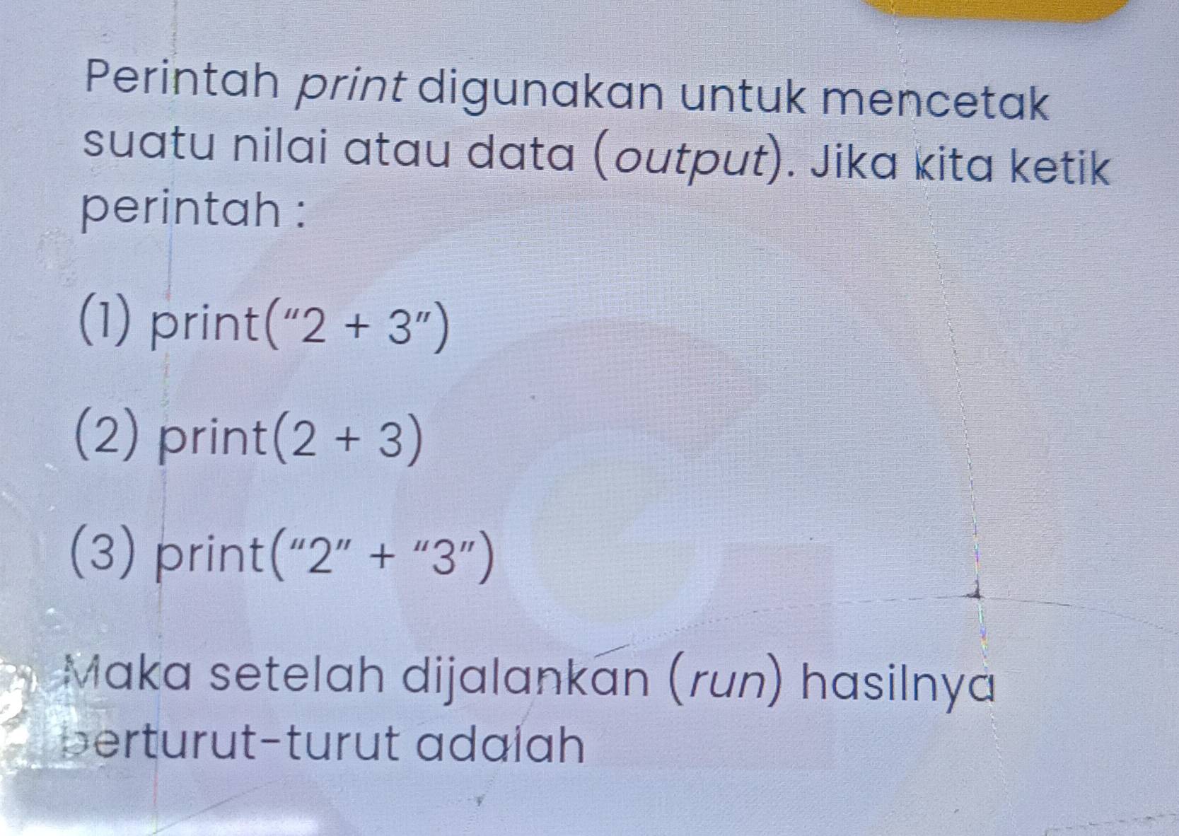 Perintah print digunakan untuk mencetak 
suatu nilai atau data (output). Jika kita ketik 
perintah : 
(1) print (''2+3'')
(2) print (2+3)
(3) print (''2''+''3'')
Maka setelah dijalankan (run) hasilnya 
perturut-turut adalah