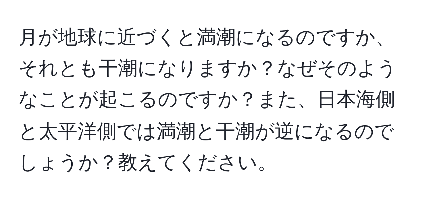 月が地球に近づくと満潮になるのですか、それとも干潮になりますか？なぜそのようなことが起こるのですか？また、日本海側と太平洋側では満潮と干潮が逆になるのでしょうか？教えてください。