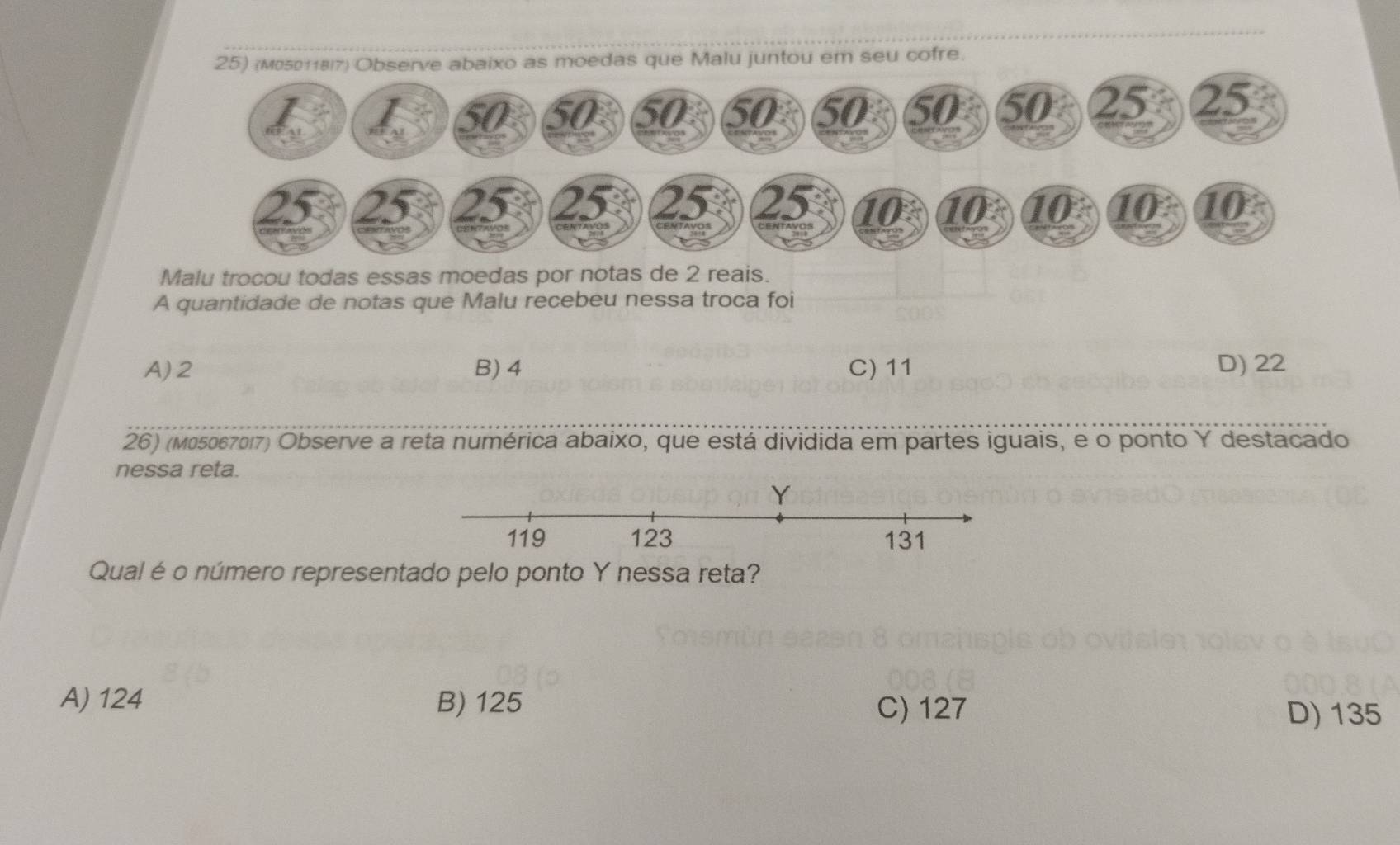 25)aixo as moedas que Malu juntou em seu cofre.
Malu trocou todas essas moedas por notas de 2 reais.
A quantidade de notas que Malu recebeu nessa troca foi
A) 2 B) 4 C) 11 D) 22
26) (m05067017) Observe a reta numérica abaixo, que está dividida em partes iguais, e o ponto Y destacado
nessa reta.
Qual é o número representado pelo ponto Y nessa reta?
A) 124 B) 125
C) 127 D) 135