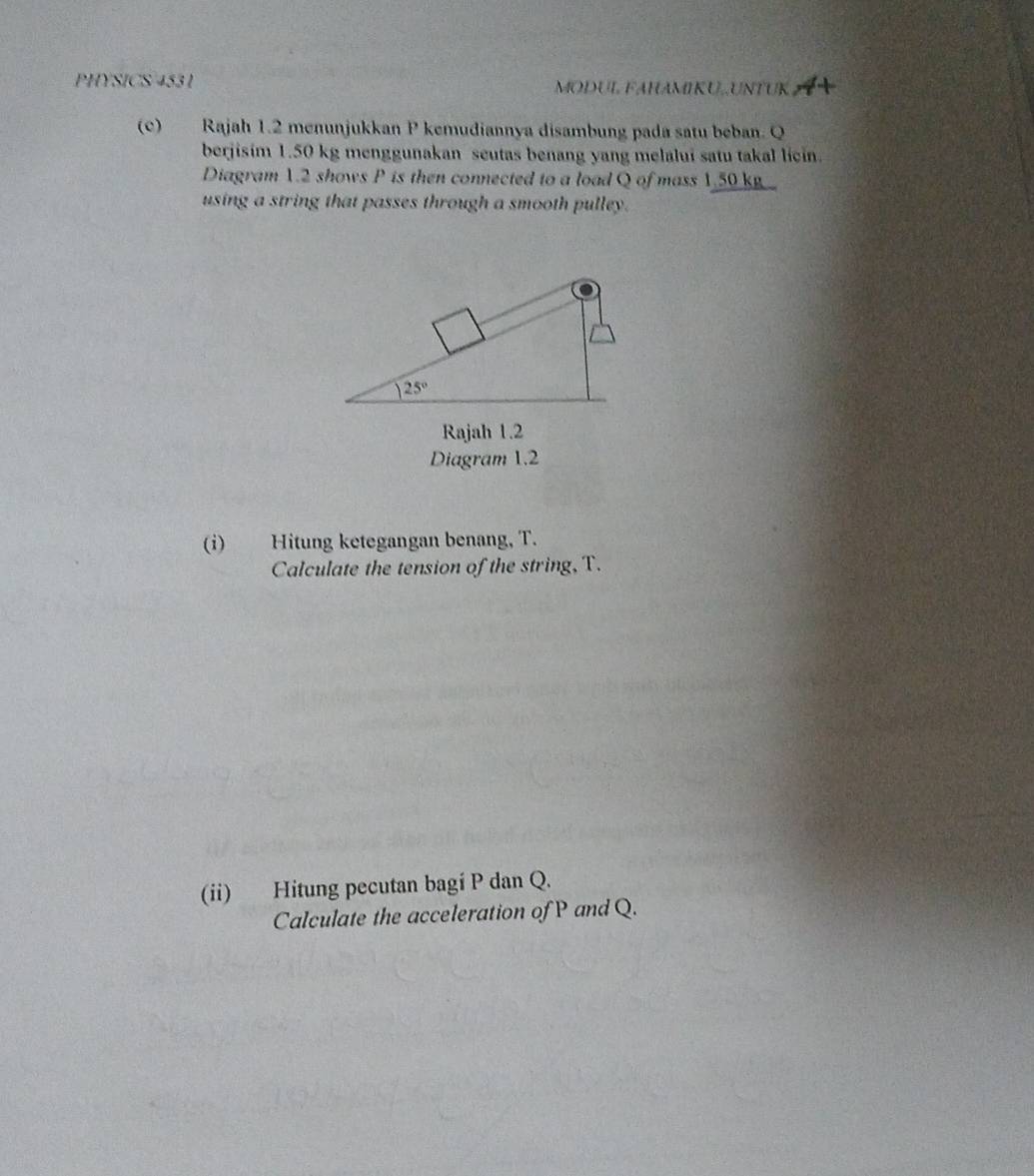 PHYSICS 4531 MODUL FAHAMIKU,.UNTUK
(c) Rajah 1.2 menunjukkan P kemudiannya disambung pada satu beban. Q
berjisim 1.50 kg menggunakan seutas benang yang melalui satu takal licin.
Diagram 1.2 shows P is then connected to a load Q of mass 1.50 kg 
using a string that passes through a smooth pulley.
Rajah 1.2
Diagram 1.2
(i) Hitung ketegangan benang, T.
Calculate the tension of the string, T.
(ii) Hitung pecutan bagi P dan Q.
Calculate the acceleration of P and Q.