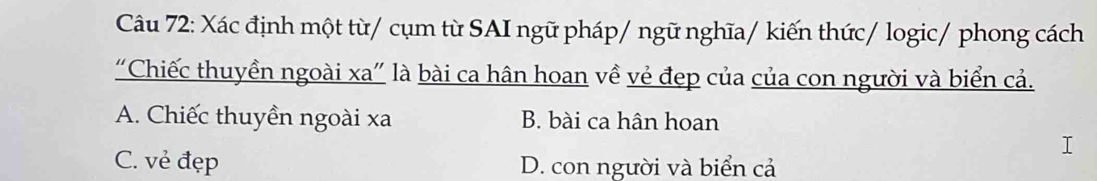 Xác định một từ/ cụm từ SAI ngữ pháp/ ngữ nghĩa/ kiến thức/ logic/ phong cách
“Chiếc thuyền ngoài xa" là bài ca hân hoan về vẻ đẹp của của con người và biển cả.
A. Chiếc thuyền ngoài xa B. bài ca hân hoan
C. vẻ đẹp D. con người và biển cả