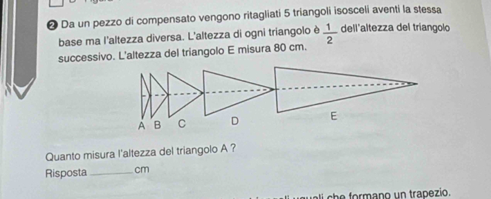 ❷ Da un pezzo di compensato vengono ritagliati 5 triangoli isosceli aventi la stessa 
base ma l'altezza diversa. L'altezza di ogni triangolo è  1/2  dell'altezza del tríangolo 
successivo. L'altezza del triangolo E misura 80 cm. 
A B C D E 
Quanto misura l'altezza del triangolo A ? 
Risposta_ cm
li che formano un trapezio.