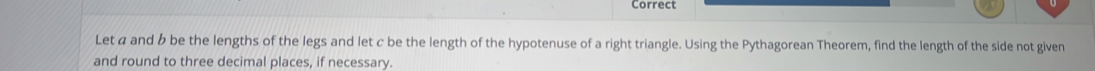 Correct 
Let α and b be the lengths of the legs and let c be the length of the hypotenuse of a right triangle. Using the Pythagorean Theorem, find the length of the side not given 
and round to three decimal places, if necessary.