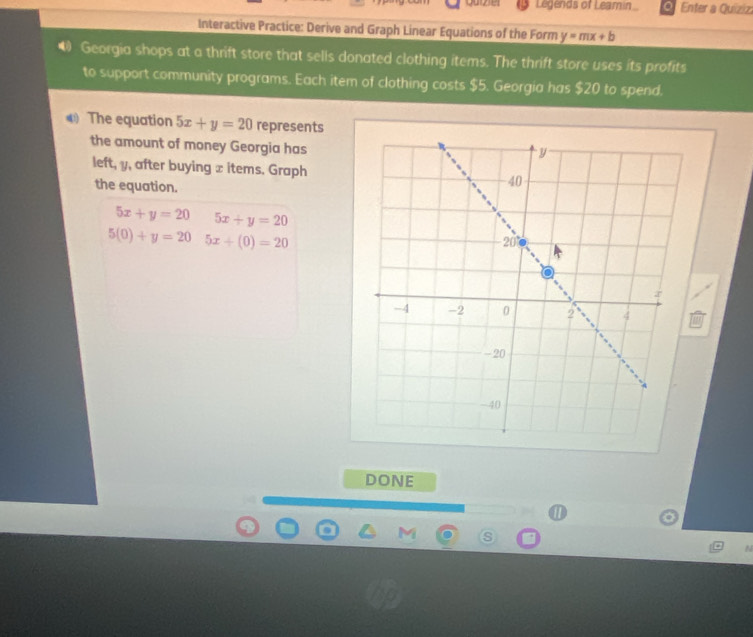 Legends of Leamin Enter a Quizizi 
Interactive Practice: Derive and Graph Linear Equations of the Form y=mx+b
Georgia shops at a thrift store that sells donated clothing items. The thrift store uses its profits 
to support community programs. Each item of clothing costs $5. Georgia has $20 to spend. 
④ The equation 5x+y=20 represents 
the amount of money Georgia has 
left, y, after buying x items. Graph 
the equation.
5x+y=20 5x+y=20
5(0)+y=20 5x+(0)=20
DONE 
.